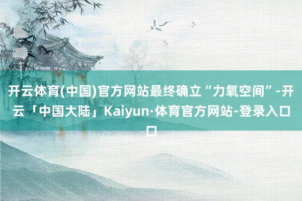 开云体育(中国)官方网站最终确立“力氧空间”-开云「中国大陆」Kaiyun·体育官方网站-登录入口