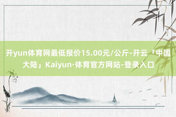 开yun体育网最低报价15.00元/公斤-开云「中国大陆」Kaiyun·体育官方网站-登录入口