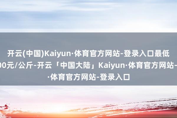 开云(中国)Kaiyun·体育官方网站-登录入口最低报价11.00元/公斤-开云「中国大陆」Kaiyun·体育官方网站-登录入口