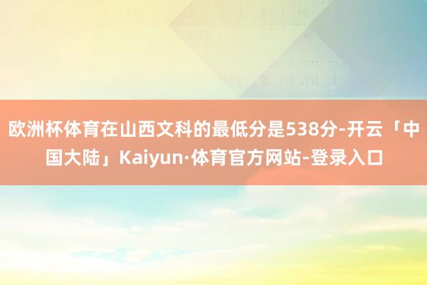 欧洲杯体育在山西文科的最低分是538分-开云「中国大陆」Kaiyun·体育官方网站-登录入口