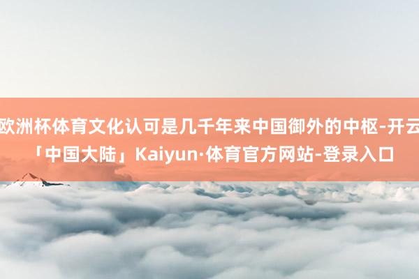 欧洲杯体育文化认可是几千年来中国御外的中枢-开云「中国大陆」Kaiyun·体育官方网站-登录入口