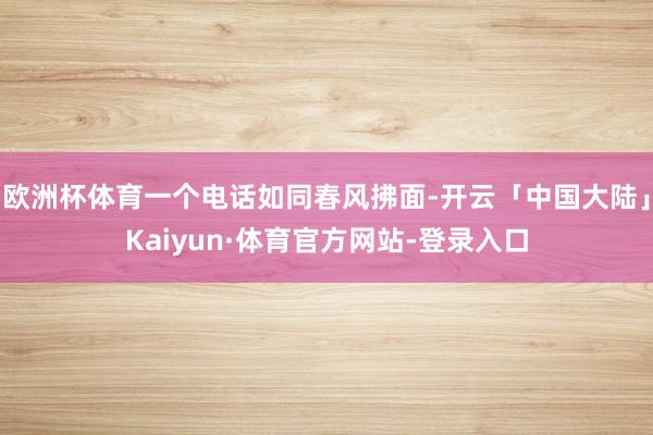 欧洲杯体育一个电话如同春风拂面-开云「中国大陆」Kaiyun·体育官方网站-登录入口