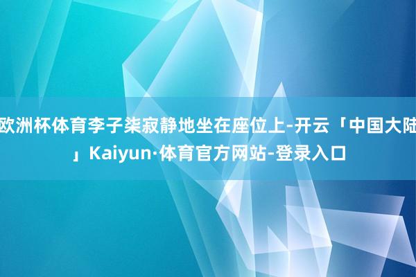 欧洲杯体育李子柒寂静地坐在座位上-开云「中国大陆」Kaiyun·体育官方网站-登录入口