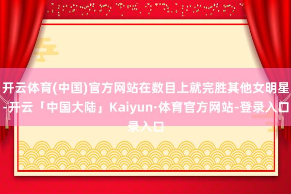 开云体育(中国)官方网站在数目上就完胜其他女明星-开云「中国大陆」Kaiyun·体育官方网站-登录入口