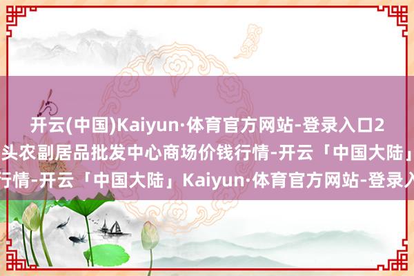 开云(中国)Kaiyun·体育官方网站-登录入口2024年11月25日广东汕头农副居品批发中心商场价钱行情-开云「中国大陆」Kaiyun·体育官方网站-登录入口