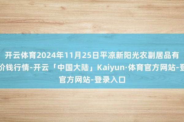 开云体育2024年11月25日平凉新阳光农副居品有限公司价钱行情-开云「中国大陆」Kaiyun·体育官方网站-登录入口