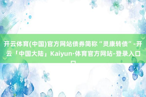 开云体育(中国)官方网站债券简称“灵康转债”-开云「中国大陆」Kaiyun·体育官方网站-登录入口