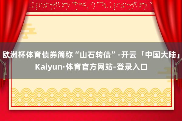 欧洲杯体育债券简称“山石转债”-开云「中国大陆」Kaiyun·体育官方网站-登录入口