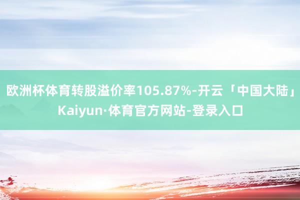 欧洲杯体育转股溢价率105.87%-开云「中国大陆」Kaiyun·体育官方网站-登录入口