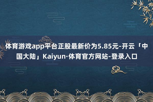 体育游戏app平台正股最新价为5.85元-开云「中国大陆」Kaiyun·体育官方网站-登录入口