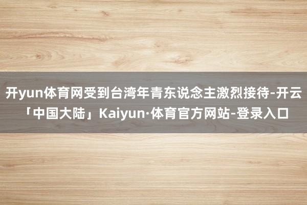 开yun体育网受到台湾年青东说念主激烈接待-开云「中国大陆」Kaiyun·体育官方网站-登录入口