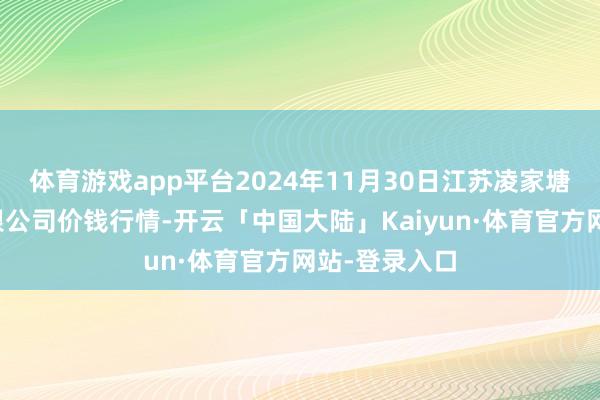 体育游戏app平台2024年11月30日江苏凌家塘商场发展有限公司价钱行情-开云「中国大陆」Kaiyun·体育官方网站-登录入口
