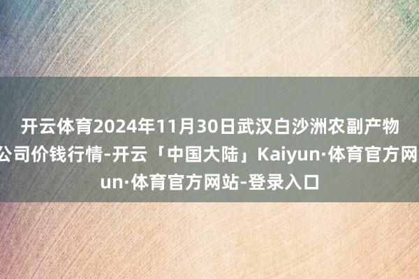 开云体育2024年11月30日武汉白沙洲农副产物大阛阓有限公司价钱行情-开云「中国大陆」Kaiyun·体育官方网站-登录入口