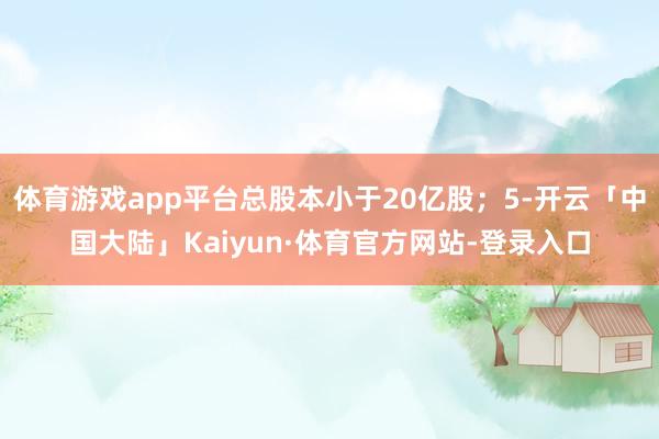体育游戏app平台总股本小于20亿股；5-开云「中国大陆」Kaiyun·体育官方网站-登录入口