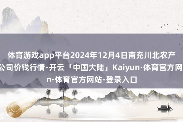 体育游戏app平台2024年12月4日南充川北农产物往返有限公司价钱行情-开云「中国大陆」Kaiyun·体育官方网站-登录入口