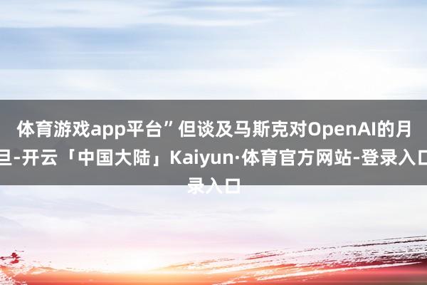 体育游戏app平台”但谈及马斯克对OpenAI的月旦-开云「中国大陆」Kaiyun·体育官方网站-登录入口