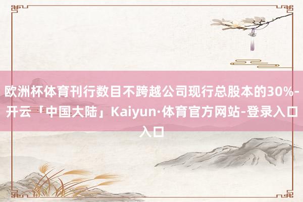 欧洲杯体育刊行数目不跨越公司现行总股本的30%-开云「中国大陆」Kaiyun·体育官方网站-登录入口