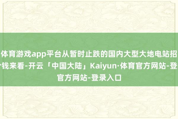 体育游戏app平台从暂时止跌的国内大型大地电站招投标价钱来看-开云「中国大陆」Kaiyun·体育官方网站-登录入口