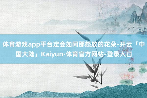 体育游戏app平台定会如同那怒放的花朵-开云「中国大陆」Kaiyun·体育官方网站-登录入口