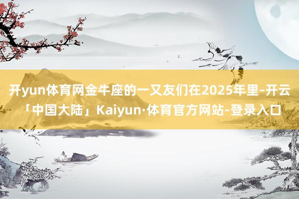 开yun体育网金牛座的一又友们在2025年里-开云「中国大陆」Kaiyun·体育官方网站-登录入口
