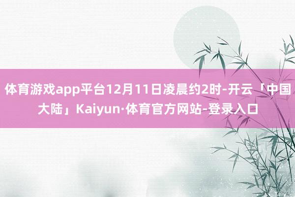 体育游戏app平台12月11日凌晨约2时-开云「中国大陆」Kaiyun·体育官方网站-登录入口
