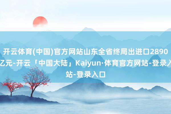 开云体育(中国)官方网站山东全省终局出进口2890.7亿元-开云「中国大陆」Kaiyun·体育官方网站-登录入口