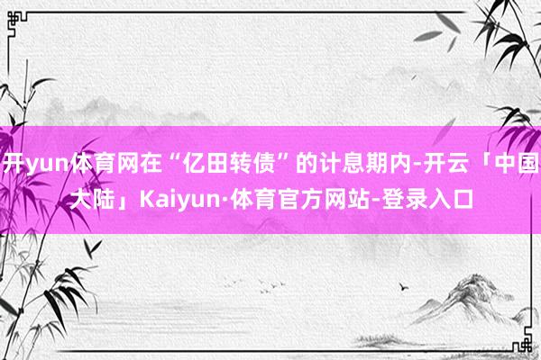开yun体育网在“亿田转债”的计息期内-开云「中国大陆」Kaiyun·体育官方网站-登录入口