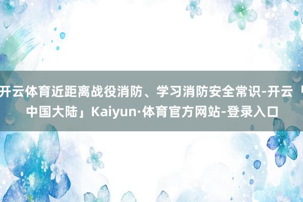 开云体育近距离战役消防、学习消防安全常识-开云「中国大陆」Kaiyun·体育官方网站-登录入口