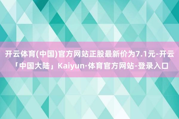 开云体育(中国)官方网站正股最新价为7.1元-开云「中国大陆」Kaiyun·体育官方网站-登录入口
