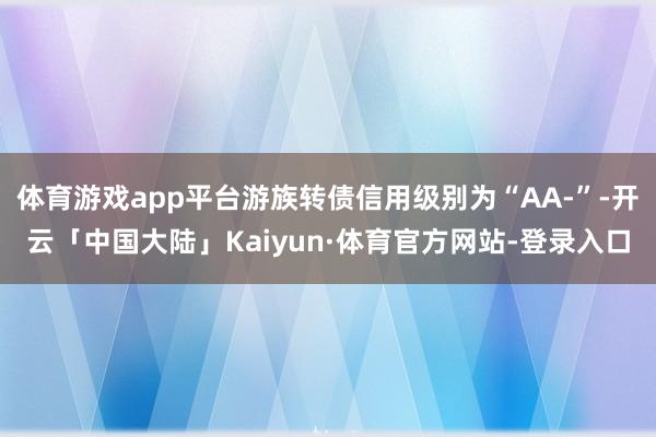 体育游戏app平台游族转债信用级别为“AA-”-开云「中国大陆」Kaiyun·体育官方网站-登录入口