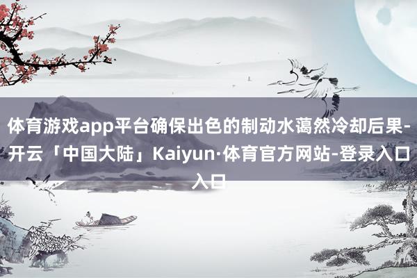 体育游戏app平台确保出色的制动水蔼然冷却后果-开云「中国大陆」Kaiyun·体育官方网站-登录入口