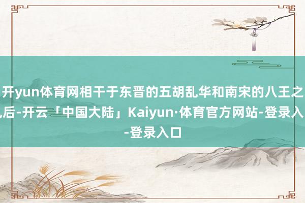 开yun体育网相干于东晋的五胡乱华和南宋的八王之乱后-开云「中国大陆」Kaiyun·体育官方网站-登录入口