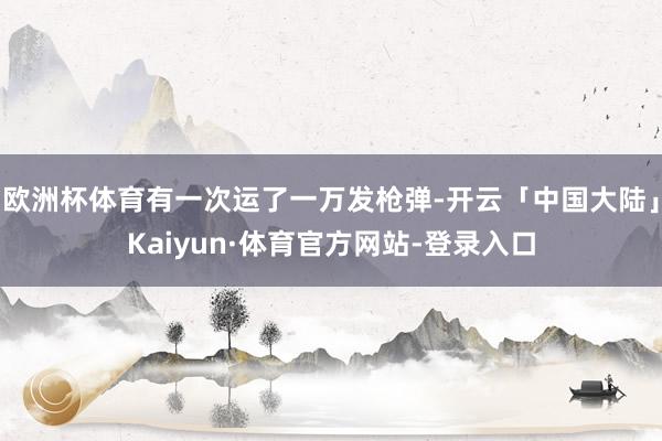 欧洲杯体育有一次运了一万发枪弹-开云「中国大陆」Kaiyun·体育官方网站-登录入口
