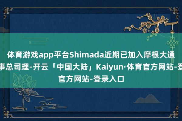 体育游戏app平台Shimada近期已加入摩根大通担任董事总司理-开云「中国大陆」Kaiyun·体育官方网站-登录入口