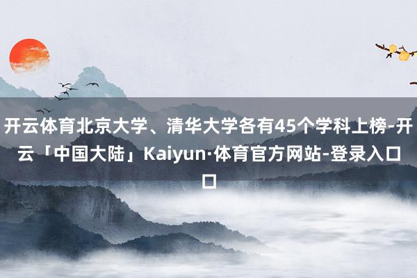 开云体育北京大学、清华大学各有45个学科上榜-开云「中国大陆」Kaiyun·体育官方网站-登录入口