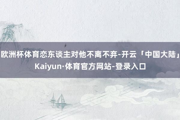欧洲杯体育恋东谈主对他不离不弃-开云「中国大陆」Kaiyun·体育官方网站-登录入口