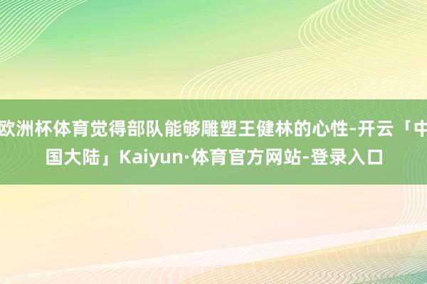 欧洲杯体育觉得部队能够雕塑王健林的心性-开云「中国大陆」Kaiyun·体育官方网站-登录入口