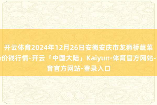 开云体育2024年12月26日安徽安庆市龙狮桥蔬菜批发商场价钱行情-开云「中国大陆」Kaiyun·体育官方网站-登录入口