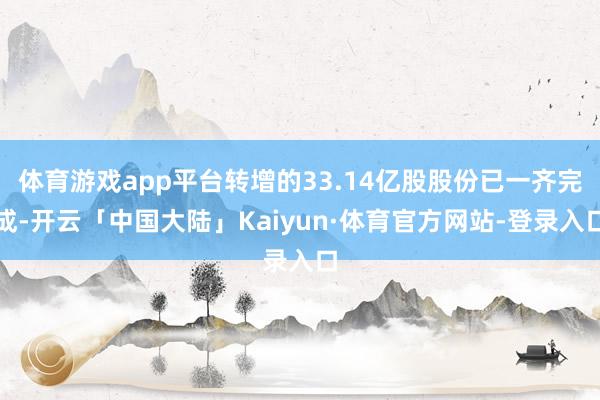 体育游戏app平台转增的33.14亿股股份已一齐完成-开云「中国大陆」Kaiyun·体育官方网站-登录入口