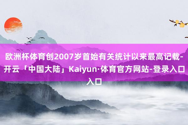 欧洲杯体育创2007岁首始有关统计以来最高记载-开云「中国大陆」Kaiyun·体育官方网站-登录入口