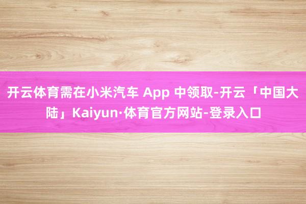 开云体育需在小米汽车 App 中领取-开云「中国大陆」Kaiyun·体育官方网站-登录入口