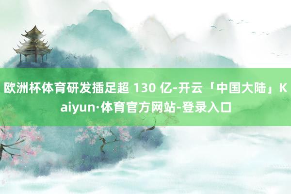 欧洲杯体育研发插足超 130 亿-开云「中国大陆」Kaiyun·体育官方网站-登录入口