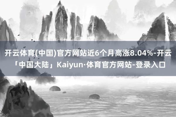 开云体育(中国)官方网站近6个月高涨8.04%-开云「中国大陆」Kaiyun·体育官方网站-登录入口