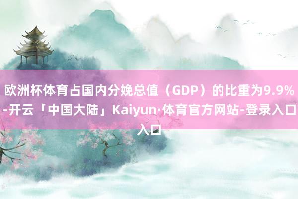 欧洲杯体育占国内分娩总值（GDP）的比重为9.9%-开云「中国大陆」Kaiyun·体育官方网站-登录入口