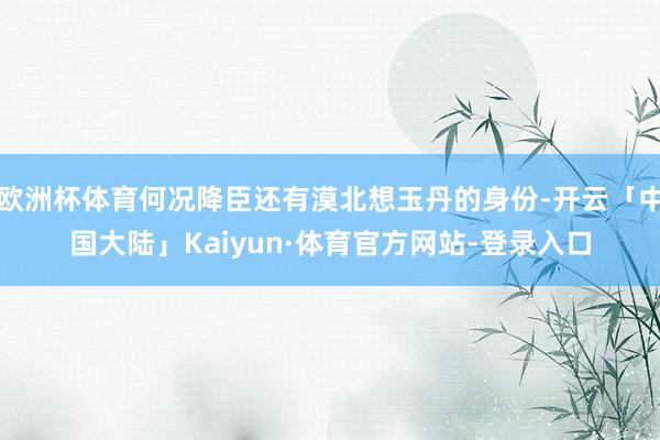 欧洲杯体育何况降臣还有漠北想玉丹的身份-开云「中国大陆」Kaiyun·体育官方网站-登录入口