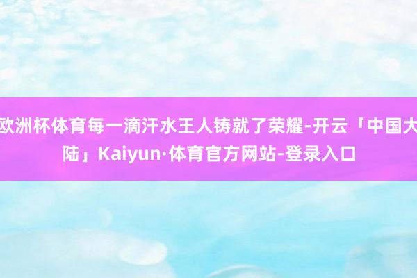 欧洲杯体育每一滴汗水王人铸就了荣耀-开云「中国大陆」Kaiyun·体育官方网站-登录入口