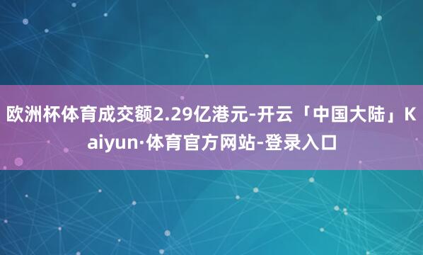 欧洲杯体育成交额2.29亿港元-开云「中国大陆」Kaiyun·体育官方网站-登录入口