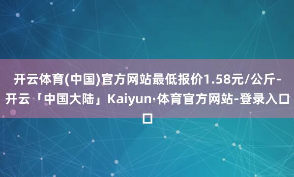 开云体育(中国)官方网站最低报价1.58元/公斤-开云「中国大陆」Kaiyun·体育官方网站-登录入口