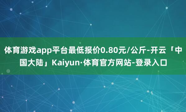 体育游戏app平台最低报价0.80元/公斤-开云「中国大陆」Kaiyun·体育官方网站-登录入口