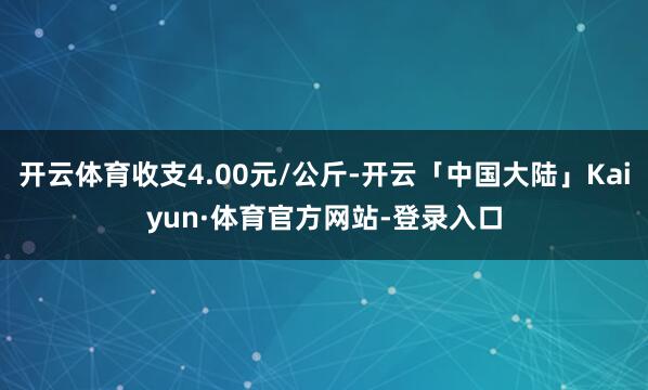 开云体育收支4.00元/公斤-开云「中国大陆」Kaiyun·体育官方网站-登录入口